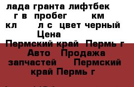 лада гранта лифтбек 2014 г.в. пробег 30500 км. 16-кл. 106 л.с. цвет черный.  › Цена ­ 410 000 - Пермский край, Пермь г. Авто » Продажа запчастей   . Пермский край,Пермь г.